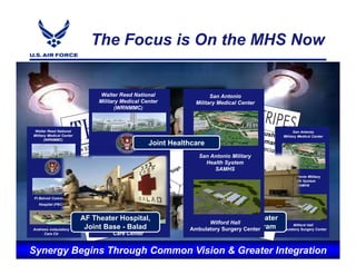 The Focus is On the MHS Now


                                 Walter Reed National                 San Antonio
                                Military Medical Center         Military Medical Center
                                       (WRNMMC)



 Walter Reed National                                                                                   San Antonio
Military Medical Center                                                                           Military Medical Center
       (WRNMMC)
                                                   Joint Healthcare
                                                                 San Antonio Military
                                                                   Health System
                                                                      SAMHS
                                                                                                   San Antonio Military
                                                                                                     Health System
                                Ft Belvoir Community                                                    SAMHS
                                   Hospital (FBCH)
 Ft Belvoir Community
   Hospital (FBCH)



                          AF Theater Hospital,                        Craig Joint Theater
                                                                    Wilford Hall Theater
Andrews Ambulatory         JointJoint BaseHospital,
                               AF Theater
                                 Base- Balad- Balad
                                Andrews Ambulatory
                                                                         Craig Joint
                                                                      Hospital Center
                                                                          Hospital - - Bagram
                                                              Ambulatory SurgeryBagram
                                                                                                      Wilford Hall
                                                                                                Ambulatory Surgery Center
     Care Ctr                        Care Center


Synergy Begins t e g r i t y -Common Visione &l Greater Integration
            I n Through S e r v i c e - E x c l e n c e
 