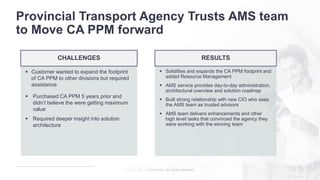 © 2017 CA. Confidential. All rights reserved.
Provincial Transport Agency Trusts AMS team
to Move CA PPM forward
▪ Solidifies and expands the CA PPM footprint and
added Resource Management
▪ AMS service provides day-to-day administration,
architectural overview and solution roadmap
▪ Built strong relationship with new CIO who sees
the AMS team as trusted advisors
▪ AMS team delivers enhancements and other
high level tasks that convinced the agency they
were working with the winning team
▪ Customer wanted to expand the footprint
of CA PPM to other divisions but required
assistance
▪ Purchased CA PPM 5 years prior and
didn’t believe the were getting maximum
value
▪ Required deeper insight into solution
architecture
CHALLENGES RESULTS
 
