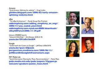 Amazon 
“Early Amazon: Splitting the website” – Greg Linden 
glinden.blogspot.com/2006/02/early-amazon-splitting- 
website.html 
! 
eBay 
“The eBay Architecture” – Randy Shoup, Dan Pritchett 
addsimplicity.com/adding_simplicity_an_engi/ 
2006/11/you_scaled_your.html 
addsimplicity.com.nyud.net:8080/downloads/ 
eBaySDForum2006-11-29.pdf 
! 
Inktomi (YHOO Search) 
“Inktomi’s Wild Ride” – Erik Brewer (0:05:31 ff) 
youtu.be/E91oEn1bnXM 
! 
Google 
“Underneath the Covers at Google” – Jeff Dean (0:06:54 ff) 
youtu.be/qsan-GQaeyk 
perspectives.mvdirona.com/2008/06/11/ 
JeffDeanOnGoogleInfrastructure.aspx 
! 
MIT Media Lab 
“Social Information Filtering for Music Recommendation” – Pattie Maes 
pubs.media.mit.edu/pubs/papers/32paper.ps 
ted.com/speakers/pattie_maes.html 
13 
 