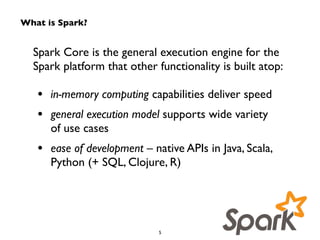What is Spark? 
Spark Core is the general execution engine for the 
Spark platform that other functionality is built atop: 
! 
• in-memory computing capabilities deliver speed 
• general execution model supports wide variety 
of use cases 
• ease of development – native APIs in Java, Scala, 
Python (+ SQL, Clojure, R) 
5 
 