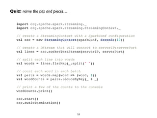 Quiz: name the bits and pieces… 
import org.apache.spark.streaming._! 
import org.apache.spark.streaming.StreamingContext._! 
! 
// create a StreamingContext with a SparkConf configuration! 
val ssc = new StreamingContext(sparkConf, Seconds(10))! 
! 
// create a DStream that will connect to serverIP:serverPort! 
val lines = ssc.socketTextStream(serverIP, serverPort)! 
! 
// split each line into words! 
val words = lines.flatMap(_.split(" "))! 
! 
// count each word in each batch! 
val pairs = words.map(word => (word, 1))! 
val wordCounts = pairs.reduceByKey(_ + _)! 
! 
// print a few of the counts to the console! 
wordCounts.print()! 
! 
ssc.start()! 
ssc.awaitTermination() 
53 
 