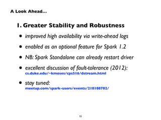 A Look Ahead… 
1. Greater Stability and Robustness 
• improved high availability via write-ahead logs 
• enabled as an optional feature for Spark 1.2 
• NB: Spark Standalone can already restart driver 
• excellent discussion of fault-tolerance (2012): 
cs.duke.edu/~kmoses/cps516/dstream.html 
• stay tuned: 
meetup.com/spark-users/events/218108702/ 
55 
 