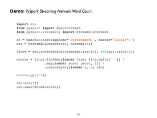 Demo: PySpark Streaming Network Word Count 
import sys! 
from pyspark import SparkContext! 
from pyspark.streaming import StreamingContext! 
! 
sc = SparkContext(appName="PyStreamNWC", master="local[*]")! 
ssc = StreamingContext(sc, Seconds(5))! 
! 
lines = ssc.socketTextStream(sys.argv[1], int(sys.argv[2]))! 
! 
counts = lines.flatMap(lambda line: line.split(" ")) ! 
.map(lambda word: (word, 1)) ! 
.reduceByKey(lambda a, b: a+b)! 
! 
counts.pprint()! 
! 
ssc.start()! 
ssc.awaitTermination() 
61 
 