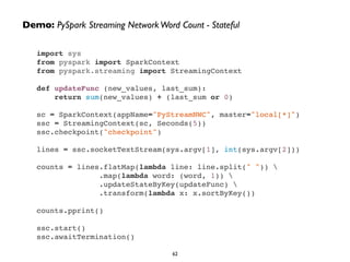 Demo: PySpark Streaming Network Word Count - Stateful 
import sys! 
from pyspark import SparkContext! 
from pyspark.streaming import StreamingContext! 
! 
def updateFunc (new_values, last_sum):! 
return sum(new_values) + (last_sum or 0)! 
! 
sc = SparkContext(appName="PyStreamNWC", master="local[*]")! 
ssc = StreamingContext(sc, Seconds(5))! 
ssc.checkpoint("checkpoint")! 
! 
lines = ssc.socketTextStream(sys.argv[1], int(sys.argv[2]))! 
! 
counts = lines.flatMap(lambda line: line.split(" ")) ! 
.map(lambda word: (word, 1)) ! 
.updateStateByKey(updateFunc) ! 
.transform(lambda x: x.sortByKey())! 
! 
counts.pprint()! 
! 
ssc.start()! 
ssc.awaitTermination() 
62 
 
