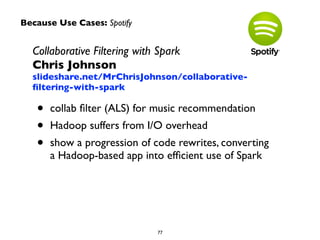 Collaborative Filtering with Spark 
Chris Johnson 
slideshare.net/MrChrisJohnson/collaborative-filtering- 
with-spark 
• collab filter (ALS) for music recommendation 
• Hadoop suffers from I/O overhead 
• show a progression of code rewrites, converting 
a Hadoop-based app into efficient use of Spark 
77 
Because Use Cases: Spotify 
 