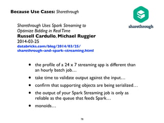 Because Use Cases: Sharethrough 
Sharethrough Uses Spark Streaming to 
Optimize Bidding in Real Time 
Russell Cardullo, Michael Ruggier 
2014-03-25 
databricks.com/blog/2014/03/25/ 
sharethrough-and-spark-streaming.html 
• the profile of a 24 x 7 streaming app is different than 
an hourly batch job… 
• take time to validate output against the input… 
• confirm that supporting objects are being serialized… 
• the output of your Spark Streaming job is only as 
reliable as the queue that feeds Spark… 
• monoids… 
78 
 