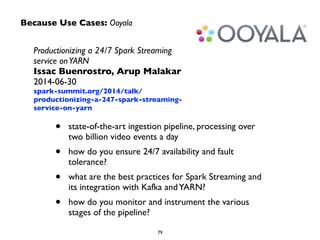 Because Use Cases: Ooyala 
Productionizing a 24/7 Spark Streaming 
service on YARN 
Issac Buenrostro, Arup Malakar 
2014-06-30 
spark-summit.org/2014/talk/ 
productionizing-a-247-spark-streaming-service- 
on-yarn 
• state-of-the-art ingestion pipeline, processing over 
two billion video events a day 
• how do you ensure 24/7 availability and fault 
tolerance? 
• what are the best practices for Spark Streaming and 
its integration with Kafka and YARN? 
• how do you monitor and instrument the various 
79 
stages of the pipeline? 
 