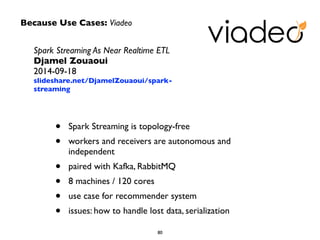 Because Use Cases: Viadeo 
Spark Streaming As Near Realtime ETL 
Djamel Zouaoui 
2014-09-18 
slideshare.net/DjamelZouaoui/spark-streaming 
• Spark Streaming is topology-free 
• workers and receivers are autonomous and 
independent 
• paired with Kafka, RabbitMQ 
• 8 machines / 120 cores 
• use case for recommender system 
• issues: how to handle lost data, serialization 
80 
 