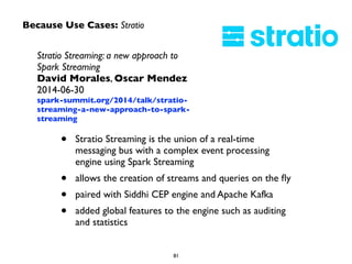 Because Use Cases: Stratio 
Stratio Streaming: a new approach to 
Spark Streaming 
David Morales, Oscar Mendez 
2014-06-30 
spark-summit.org/2014/talk/stratio-streaming- 
a-new-approach-to-spark-streaming 
• Stratio Streaming is the union of a real-time 
messaging bus with a complex event processing 
engine using Spark Streaming 
• allows the creation of streams and queries on the fly 
• paired with Siddhi CEP engine and Apache Kafka 
• added global features to the engine such as auditing 
81 
and statistics 
 