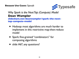 Why Spark is the Next Top (Compute) Model 
Dean Wampler 
slideshare.net/deanwampler/spark-the-next-top- 
compute-model 
• Hadoop: most algorithms are much harder to 
implement in this restrictive map-then-reduce 
model 
• Spark: fine-grained “combinators” for 
composing algorithms 
• slide #67, any questions? 
83 
Because Use Cases: Typesafe 
 