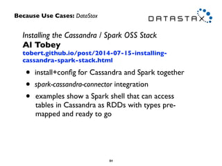 Installing the Cassandra / Spark OSS Stack 
Al Tobey 
tobert.github.io/post/2014-07-15-installing-cassandra- 
spark-stack.html 
• install+config for Cassandra and Spark together 
• spark-cassandra-connector integration 
• examples show a Spark shell that can access 
tables in Cassandra as RDDs with types pre-mapped 
and ready to go 
84 
Because Use Cases: DataStax 
 