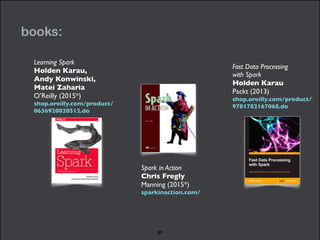 books: 
Fast Data Processing 
with Spark 
Holden Karau 
Packt (2013) 
shop.oreilly.com/product/ 
9781782167068.do 
Spark in Action 
Chris Fregly 
Manning (2015*) 
sparkinaction.com/ 
Learning Spark 
Holden Karau, 
Andy Konwinski, 
Matei Zaharia 
O’Reilly (2015*) 
shop.oreilly.com/product/ 
0636920028512.do 
89 
 