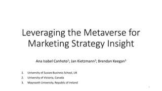 Leveraging the Metaverse for
Marketing Strategy Insight
Ana Isabel Canhoto1; Jan Kietzmann2; Brendan Keegan3
1. University of Sussex Business School, UK
2. University of Victoria, Canada
3. Maynooth University, Republic of Ireland
1
 