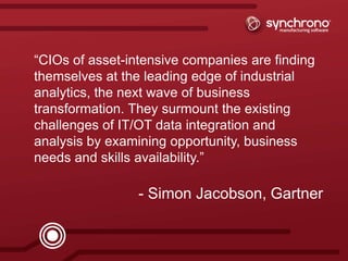 17synchrono.com 17synchrono.com
“CIOs of asset-intensive companies are finding
themselves at the leading edge of industrial
analytics, the next wave of business
transformation. They surmount the existing
challenges of IT/OT data integration and
analysis by examining opportunity, business
needs and skills availability.”
- Simon Jacobson, Gartner
 
