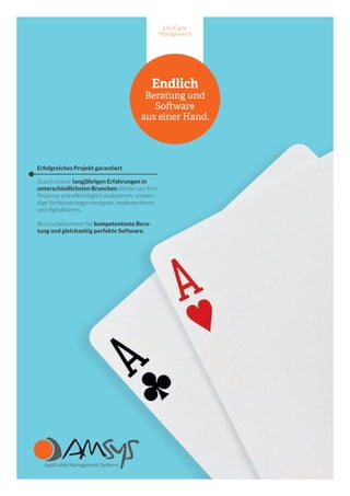 Life Cycle
Management
Endlich
Beratung und
Software
aus einer Hand.
Erfolgreiches Projekt garantiert
Durch unsere langjährigen Erfahrungen in
unterschiedlichsten Branchen können wir Ihre
Prozesse schnellstmöglich analysieren, notwen-
dige Verbesserungen designen, implementieren
und digitalisieren.
Bei uns bekommen Sie kompetenteste Bera-
tung und gleichzeitig perfekte Software.
 