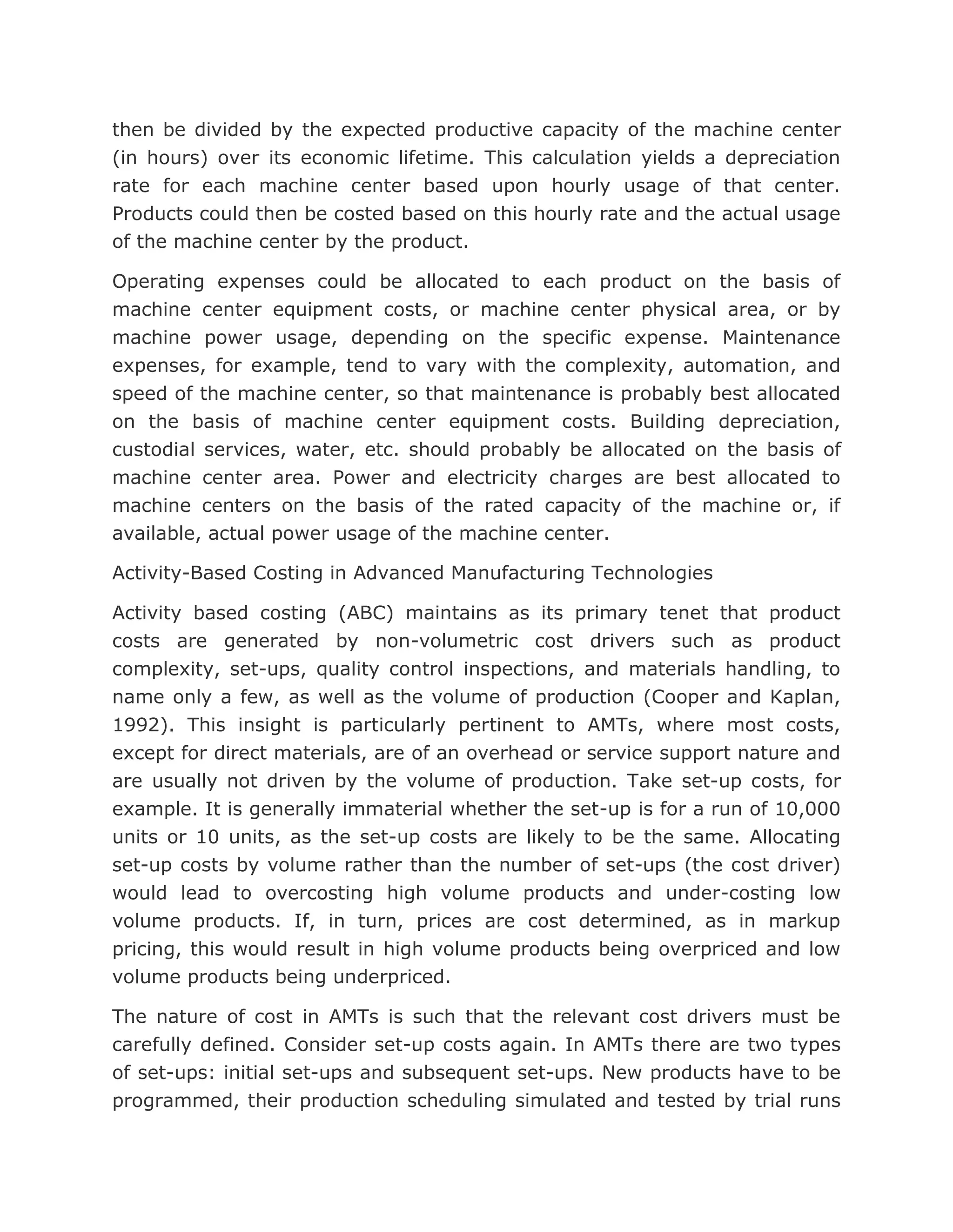 then be divided by the expected productive capacity of the machine center
(in hours) over its economic lifetime. This calculation yields a depreciation
rate for each machine center based upon hourly usage of that center.
Products could then be costed based on this hourly rate and the actual usage
of the machine center by the product.

Operating expenses could be allocated to each product on the basis of
machine center equipment costs, or machine center physical area, or by
machine power usage, depending on the specific expense. Maintenance
expenses, for example, tend to vary with the complexity, automation, and
speed of the machine center, so that maintenance is probably best allocated
on the basis of machine center equipment costs. Building depreciation,
custodial services, water, etc. should probably be allocated on the basis of
machine center area. Power and electricity charges are best allocated to
machine centers on the basis of the rated capacity of the machine or, if
available, actual power usage of the machine center.

Activity-Based Costing in Advanced Manufacturing Technologies

Activity based costing (ABC) maintains as its primary tenet that product
costs are generated by non-volumetric cost drivers such as product
complexity, set-ups, quality control inspections, and materials handling, to
name only a few, as well as the volume of production (Cooper and Kaplan,
1992). This insight is particularly pertinent to AMTs, where most costs,
except for direct materials, are of an overhead or service support nature and
are usually not driven by the volume of production. Take set-up costs, for
example. It is generally immaterial whether the set-up is for a run of 10,000
units or 10 units, as the set-up costs are likely to be the same. Allocating
set-up costs by volume rather than the number of set-ups (the cost driver)
would lead to overcosting high volume products and under-costing low
volume products. If, in turn, prices are cost determined, as in markup
pricing, this would result in high volume products being overpriced and low
volume products being underpriced.

The nature of cost in AMTs is such that the relevant cost drivers must be
carefully defined. Consider set-up costs again. In AMTs there are two types
of set-ups: initial set-ups and subsequent set-ups. New products have to be
programmed, their production scheduling simulated and tested by trial runs
 