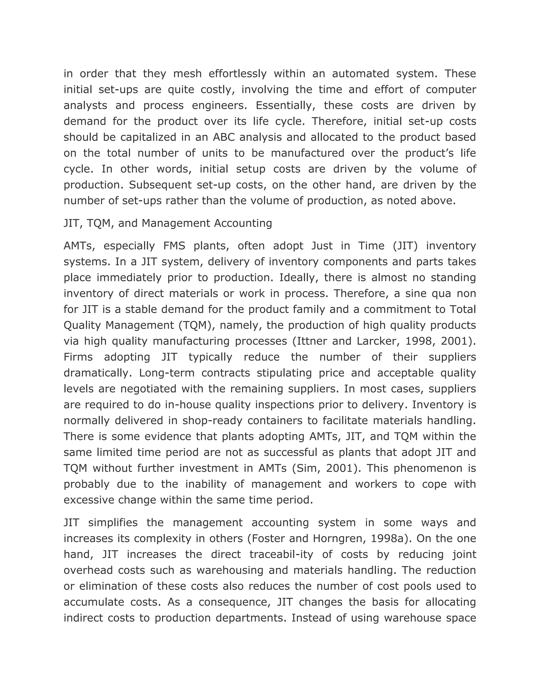 in order that they mesh effortlessly within an automated system. These
initial set-ups are quite costly, involving the time and effort of computer
analysts and process engineers. Essentially, these costs are driven by
demand for the product over its life cycle. Therefore, initial set-up costs
should be capitalized in an ABC analysis and allocated to the product based
on the total number of units to be manufactured over the product’s life
cycle. In other words, initial setup costs are driven by the volume of
production. Subsequent set-up costs, on the other hand, are driven by the
number of set-ups rather than the volume of production, as noted above.

JIT, TQM, and Management Accounting

AMTs, especially FMS plants, often adopt Just in Time (JIT) inventory
systems. In a JIT system, delivery of inventory components and parts takes
place immediately prior to production. Ideally, there is almost no standing
inventory of direct materials or work in process. Therefore, a sine qua non
for JIT is a stable demand for the product family and a commitment to Total
Quality Management (TQM), namely, the production of high quality products
via high quality manufacturing processes (Ittner and Larcker, 1998, 2001).
Firms adopting JIT typically reduce the number of their suppliers
dramatically. Long-term contracts stipulating price and acceptable quality
levels are negotiated with the remaining suppliers. In most cases, suppliers
are required to do in-house quality inspections prior to delivery. Inventory is
normally delivered in shop-ready containers to facilitate materials handling.
There is some evidence that plants adopting AMTs, JIT, and TQM within the
same limited time period are not as successful as plants that adopt JIT and
TQM without further investment in AMTs (Sim, 2001). This phenomenon is
probably due to the inability of management and workers to cope with
excessive change within the same time period.

JIT simplifies the management accounting system in some ways and
increases its complexity in others (Foster and Horngren, 1998a). On the one
hand, JIT increases the direct traceabil-ity of costs by reducing joint
overhead costs such as warehousing and materials handling. The reduction
or elimination of these costs also reduces the number of cost pools used to
accumulate costs. As a consequence, JIT changes the basis for allocating
indirect costs to production departments. Instead of using warehouse space
 