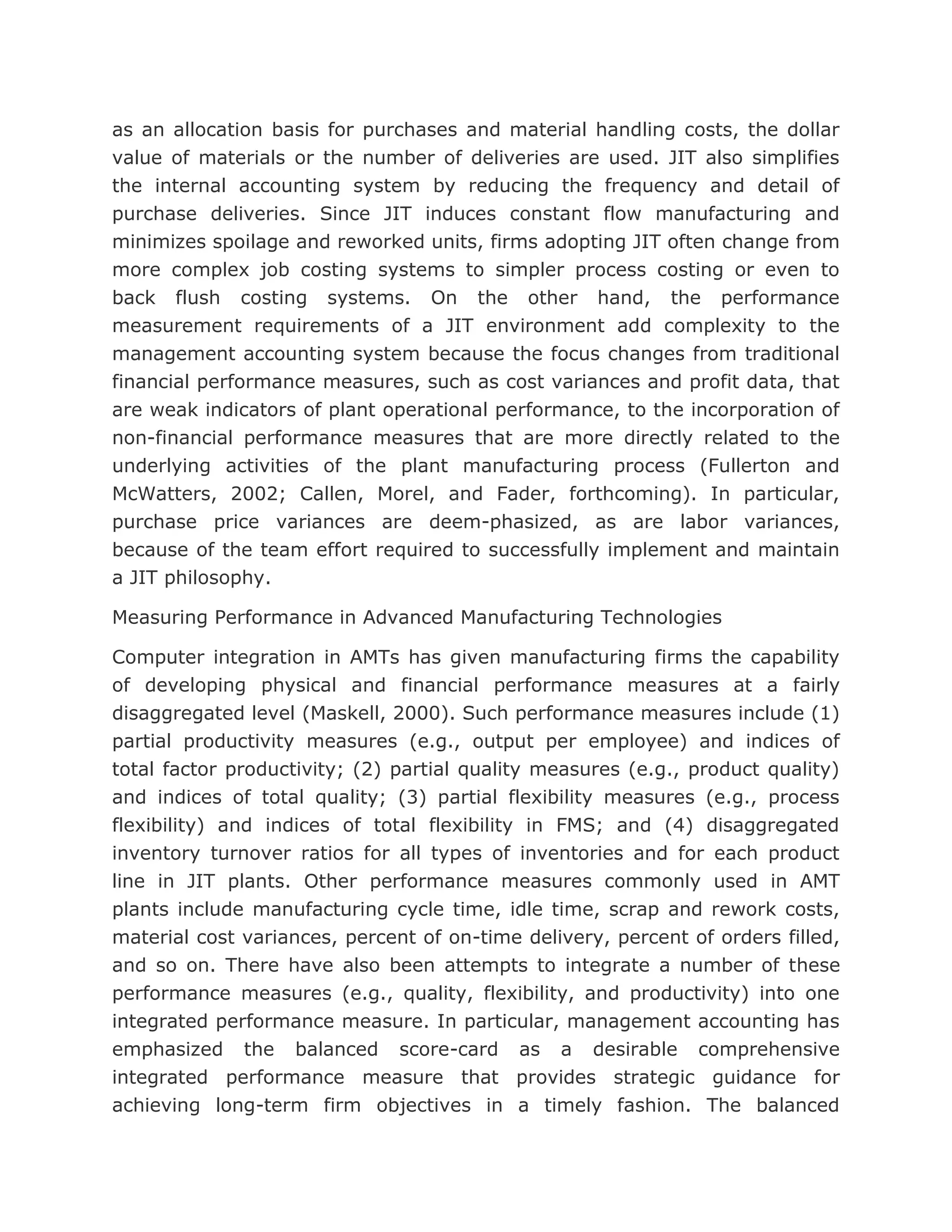 as an allocation basis for purchases and material handling costs, the dollar
value of materials or the number of deliveries are used. JIT also simplifies
the internal accounting system by reducing the frequency and detail of
purchase deliveries. Since JIT induces constant flow manufacturing and
minimizes spoilage and reworked units, firms adopting JIT often change from
more complex job costing systems to simpler process costing or even to
back flush costing systems. On the other hand, the performance
measurement requirements of a JIT environment add complexity to the
management accounting system because the focus changes from traditional
financial performance measures, such as cost variances and profit data, that
are weak indicators of plant operational performance, to the incorporation of
non-financial performance measures that are more directly related to the
underlying activities of the plant manufacturing process (Fullerton and
McWatters, 2002; Callen, Morel, and Fader, forthcoming). In particular,
purchase price variances are deem-phasized, as are labor variances,
because of the team effort required to successfully implement and maintain
a JIT philosophy.

Measuring Performance in Advanced Manufacturing Technologies

Computer integration in AMTs has given manufacturing firms the capability
of developing physical and financial performance measures at a fairly
disaggregated level (Maskell, 2000). Such performance measures include (1)
partial productivity measures (e.g., output per employee) and indices of
total factor productivity; (2) partial quality measures (e.g., product quality)
and indices of total quality; (3) partial flexibility measures (e.g., process
flexibility) and indices of total flexibility in FMS; and (4) disaggregated
inventory turnover ratios for all types of inventories and for each product
line in JIT plants. Other performance measures commonly used in AMT
plants include manufacturing cycle time, idle time, scrap and rework costs,
material cost variances, percent of on-time delivery, percent of orders filled,
and so on. There have also been attempts to integrate a number of these
performance measures (e.g., quality, flexibility, and productivity) into one
integrated performance measure. In particular, management accounting has
emphasized the balanced score-card as a desirable comprehensive
integrated performance measure that provides strategic guidance for
achieving long-term firm objectives in a timely fashion. The balanced
 