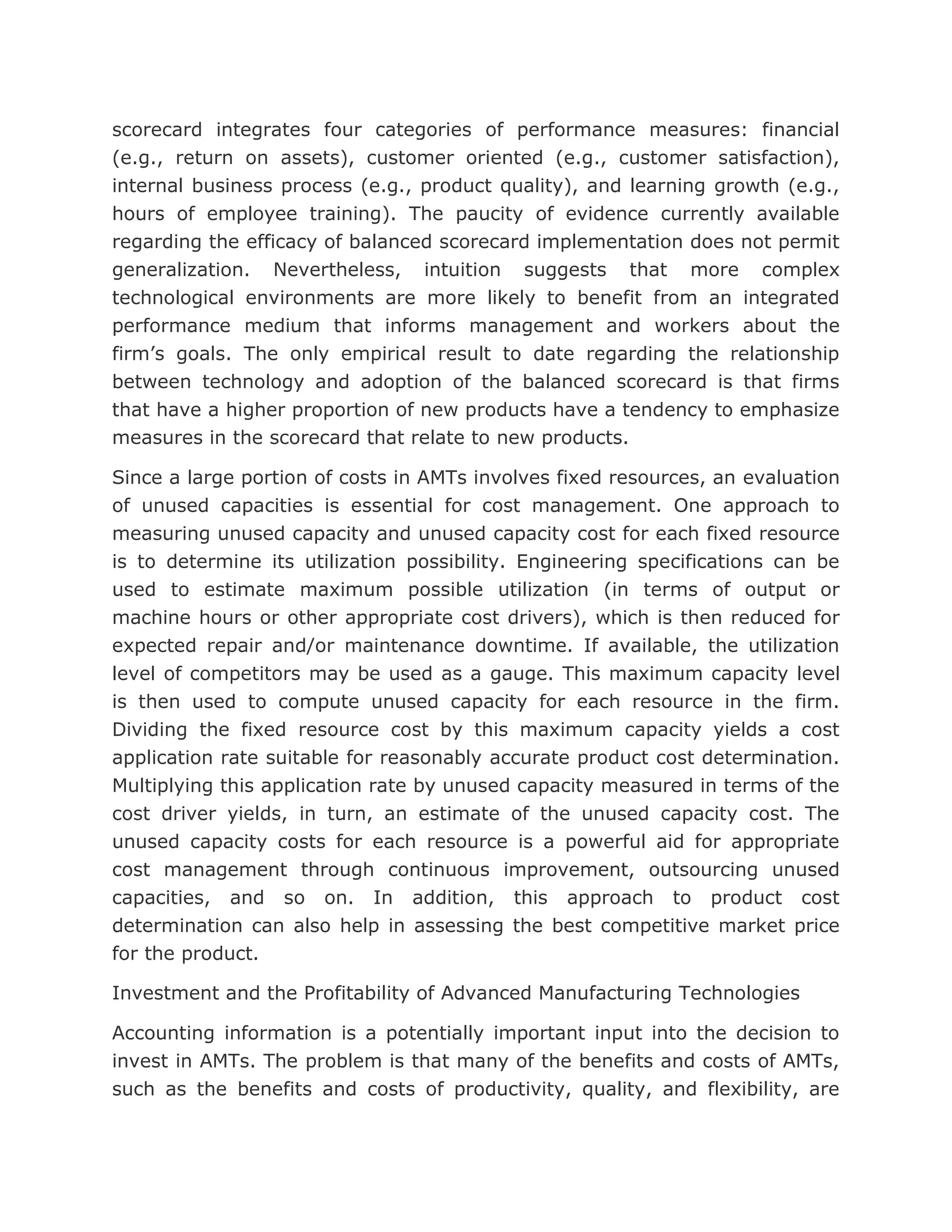 scorecard integrates four categories of performance measures: financial
(e.g., return on assets), customer oriented (e.g., customer satisfaction),
internal business process (e.g., product quality), and learning growth (e.g.,
hours of employee training). The paucity of evidence currently available
regarding the efficacy of balanced scorecard implementation does not permit
generalization. Nevertheless, intuition suggests that more complex
technological environments are more likely to benefit from an integrated
performance medium that informs management and workers about the
firm’s goals. The only empirical result to date regarding the relationship
between technology and adoption of the balanced scorecard is that firms
that have a higher proportion of new products have a tendency to emphasize
measures in the scorecard that relate to new products.

Since a large portion of costs in AMTs involves fixed resources, an evaluation
of unused capacities is essential for cost management. One approach to
measuring unused capacity and unused capacity cost for each fixed resource
is to determine its utilization possibility. Engineering specifications can be
used to estimate maximum possible utilization (in terms of output or
machine hours or other appropriate cost drivers), which is then reduced for
expected repair and/or maintenance downtime. If available, the utilization
level of competitors may be used as a gauge. This maximum capacity level
is then used to compute unused capacity for each resource in the firm.
Dividing the fixed resource cost by this maximum capacity yields a cost
application rate suitable for reasonably accurate product cost determination.
Multiplying this application rate by unused capacity measured in terms of the
cost driver yields, in turn, an estimate of the unused capacity cost. The
unused capacity costs for each resource is a powerful aid for appropriate
cost management through continuous improvement, outsourcing unused
capacities, and so on. In addition, this approach to product cost
determination can also help in assessing the best competitive market price
for the product.

Investment and the Profitability of Advanced Manufacturing Technologies

Accounting information is a potentially important input into the decision to
invest in AMTs. The problem is that many of the benefits and costs of AMTs,
such as the benefits and costs of productivity, quality, and flexibility, are
 