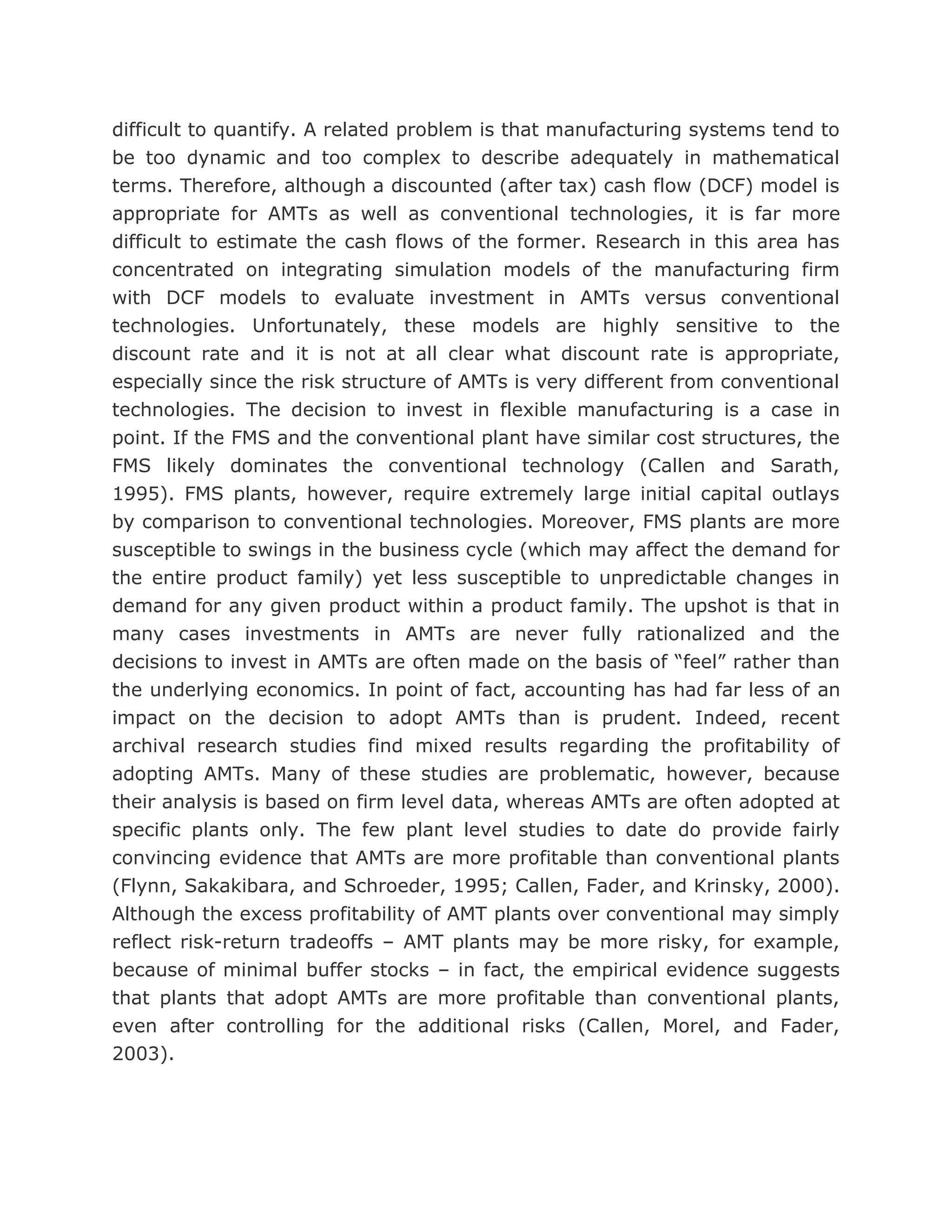 difficult to quantify. A related problem is that manufacturing systems tend to
be too dynamic and too complex to describe adequately in mathematical
terms. Therefore, although a discounted (after tax) cash flow (DCF) model is
appropriate for AMTs as well as conventional technologies, it is far more
difficult to estimate the cash flows of the former. Research in this area has
concentrated on integrating simulation models of the manufacturing firm
with DCF models to evaluate investment in AMTs versus conventional
technologies. Unfortunately, these models are highly sensitive to the
discount rate and it is not at all clear what discount rate is appropriate,
especially since the risk structure of AMTs is very different from conventional
technologies. The decision to invest in flexible manufacturing is a case in
point. If the FMS and the conventional plant have similar cost structures, the
FMS likely dominates the conventional technology (Callen and Sarath,
1995). FMS plants, however, require extremely large initial capital outlays
by comparison to conventional technologies. Moreover, FMS plants are more
susceptible to swings in the business cycle (which may affect the demand for
the entire product family) yet less susceptible to unpredictable changes in
demand for any given product within a product family. The upshot is that in
many cases investments in AMTs are never fully rationalized and the
decisions to invest in AMTs are often made on the basis of “feel” rather than
the underlying economics. In point of fact, accounting has had far less of an
impact on the decision to adopt AMTs than is prudent. Indeed, recent
archival research studies find mixed results regarding the profitability of
adopting AMTs. Many of these studies are problematic, however, because
their analysis is based on firm level data, whereas AMTs are often adopted at
specific plants only. The few plant level studies to date do provide fairly
convincing evidence that AMTs are more profitable than conventional plants
(Flynn, Sakakibara, and Schroeder, 1995; Callen, Fader, and Krinsky, 2000).
Although the excess profitability of AMT plants over conventional may simply
reflect risk-return tradeoffs – AMT plants may be more risky, for example,
because of minimal buffer stocks – in fact, the empirical evidence suggests
that plants that adopt AMTs are more profitable than conventional plants,
even after controlling for the additional risks (Callen, Morel, and Fader,
2003).
 