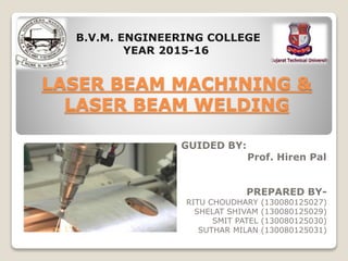 GUIDED BY:
P Prof. Hiren Pal
PREPARED BY-
RITU CHOUDHARY (130080125027)
SHELAT SHIVAM (130080125029)
SMIT PATEL (130080125030)
SUTHAR MILAN (130080125031)
LASER BEAM MACHINING &
LASER BEAM WELDING
B.V.M. ENGINEERING COLLEGE
YEAR 2015-16
 