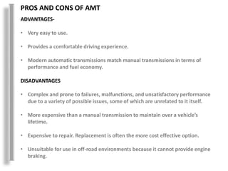 PROS AND CONS OF AMT
ADVANTAGES-
• Very easy to use.
• Provides a comfortable driving experience.
• Modern automatic transmissions match manual transmissions in terms of
performance and fuel economy.
DISADVANTAGES
• Complex and prone to failures, malfunctions, and unsatisfactory performance
due to a variety of possible issues, some of which are unrelated to it itself.
• More expensive than a manual transmission to maintain over a vehicle’s
lifetime.
• Expensive to repair. Replacement is often the more cost effective option.
• Unsuitable for use in off-road environments because it cannot provide engine
braking.
 