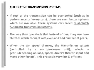 ALTERNATIVE TRANSMISSION SYSTEMS
• If cost of the transmission can be overlooked (such as in
performance or luxury cars), there are even better systems
which are available. These systems cars called Dual-Clutch
Automatic transmission systems.
• The way they operate is that instead of one, they use two-
clutches which connect with even and odd number of gears.
• When the car speed changes, the transmission system
(controlled by a microprocessor unit), selects a
gear (depending on load, speed, driver’s throttle input and
many other factors). This process is very fast & efficient.
 