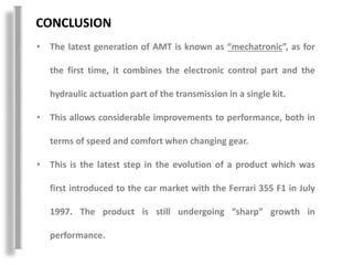 CONCLUSION
• The latest generation of AMT is known as “mechatronic”, as for
the first time, it combines the electronic control part and the
hydraulic actuation part of the transmission in a single kit.
• This allows considerable improvements to performance, both in
terms of speed and comfort when changing gear.
• This is the latest step in the evolution of a product which was
first introduced to the car market with the Ferrari 355 F1 in July
1997. The product is still undergoing “sharp” growth in
performance.
 