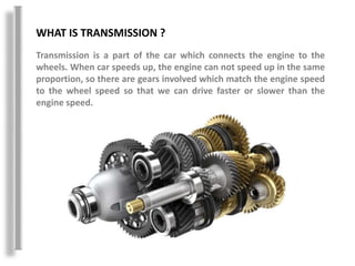 WHAT IS TRANSMISSION ?
Transmission is a part of the car which connects the engine to the
wheels. When car speeds up, the engine can not speed up in the same
proportion, so there are gears involved which match the engine speed
to the wheel speed so that we can drive faster or slower than the
engine speed.
 