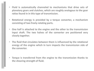 • Fluid is automatically channeled to mechanisms that drive sets of
planetary gears and clutches, which are roughly analogous to the gear
ratios found in in this type of transmission.
• Rotational energy is provided by a torque converter, a mechanism
consisting of two freely rotating parts.
• One half is attached to the engine and the other to the transmission
input shaft. The two halves of the converter are positioned very
closely together.
• The fluid that circulates between them is influenced by the rotational
energy of the engine which in turn impacts the transmission side of
the converter.
• Torque is transferred from the engine to the transmission thanks to
the shearing strength of fluid.
 