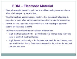 EDM – Electrode Material
25
▪
▪
▪
▪
Electrode material should be such that it would not undergo much tool wear
when it is impinged by positive ions.
Thus the localised temperature rise has to be less by properly choosing its
properties or even when temperature increases, there would be less melting.
Further, the tool should be easily workable as intricate shaped geometric
features are machined in EDM.
Thus the basic characteristics of electrode materials are:
▪
▪ High electrical conductivity – electrons are cold emitted more easily and
there is less bulk electrical heating
High thermal conductivity – for the same heat load, the local temperature
rise would be less due to faster heat conducted to the bulk of the tool and
thus less tool wear.
 