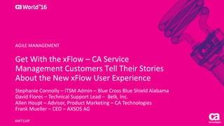 World®
’16
Get	With	the	xFlow	– CA	Service	
Management	Customers	Tell	Their	Stories	
About	the	New	xFlow	User	Experience
Stephanie	Connolly	– ITSM	Admin	– Blue	Cross	Blue	Shield	Alabama
David	Flores	– Technical	Support	Lead	– Belk,	Inc.
Allen	Houpt – Advisor,	Product	Marketing	– CA	Technologies
Frank	Mueller	– CEO	– AXSOS	AG
AMT114P
AGILE	MANAGEMENT
 