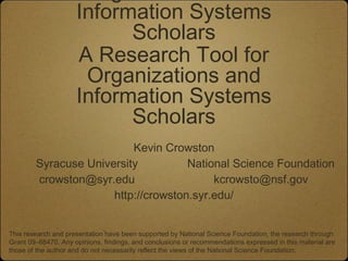 Information Systems
                           Scholars
                     A Research Tool for
                      Organizations and
                     Information Systems
                           Scholars
                          Kevin Crowston
        Syracuse University          National Science Foundation
        crowston@syr.edu                  kcrowsto@nsf.gov
                      http://crowston.syr.edu/


This research and presentation have been supported by National Science Foundation, the research through
Grant 09–68470. Any opinions, findings, and conclusions or recommendations expressed in this material are
those of the author and do not necessarily reflect the views of the National Science Foundation.
 