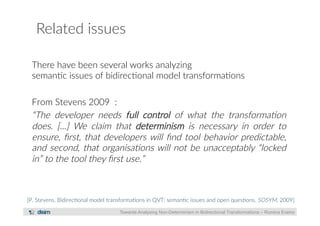 Related issues 
There have been several works analyzing 
seman?c issues of bidirec?onal model transforma?ons 
From Stevens 2009 : 
“The developer needs full control of what the transforma)on 
does. [...] We claim that determinism is necessary in order to 
ensure, first, that developers will find tool behavior predictable, 
and second, that organisa)ons will not be unacceptably “locked 
in” to the tool they first use.” 
[P. Stevens. Bidirec?onal model transforma?ons in QVT: seman?c issues and open ques?ons. SOSYM, 2009] 
Towards Analysing Non-Determinism in Bidirectional Transformations – Romina Eramo 
 