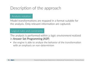 Descrip?on of the approach 
Model transforma?ons are mapped in a format suitable for 
the analysis. Only relevant informa?on are captured. 
The analysis is performed within a logic environment realized 
in Answer Set Programming (ASP) 
• the engine is able to analyze the behavior of the transforma?on 
with an emphasis on non-­‐determinism 
Towards Analysing Non-Determinism in Bidirectional Transformations – Romina Eramo 
Analysis nota?on 
Logical rules and constraints 
 