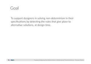 Goal 
To support designers in solving non-­‐determinism in their 
specifica?ons by detec?ng the rules that give place to 
alterna?ve solu?ons, at design ?me. 
Towards Analysing Non-Determinism in Bidirectional Transformations – Romina Eramo 
 