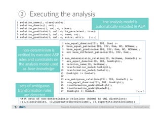 ③ Execu?ng the analysis 
1 relation_name(1, class2table).! 
2 relation_domain(1, uml).! 
3 relation_pattern(1, uml, c, class).! 
4 relation_predicate(1, uml, c, is_persistent, true).! 
5 relation_predicate(1, uml, c, name, cn).! 
6 relation_predicate(1, uml, c, attrs, attr). [...]! 
the analysis model is 
automa?cally encoded in ASP 
1 are_equal_domains(ID1, ID2, Dom) :-! 
2 have_equal_patterns(ID1, ID2, Dom, MC, MCName),! 
3 have_equal_predicates(ID1, ID2, Dom, MC, MCName),! 
4 not have_different_patterns(ID1, ID2, Dom).! 
5! 
6 non_deterministic_relation(ID, RelName, DomLeft) :-! 
7 are_equal_domains(ID, ID2, DomRight),! 
8 relation_name(ID, RelName),! 
9 tranformation_model(DomRight), ! 
10 tranformation_model(DomLeft), ! 
11 DomRight != DomLeft.! 
12! 
13 are_ambiguous_relations(ID1, ID2, DomLeft) :-! 
14 are_equal_domains(ID1, ID2, DomRight),! 
15 tranformation_model(DomRight), ! 
16 tranformation_model(DomLeft), ! 
17 DomRight != DomLef. [...]! 
Towards Analysing Non-Determinism in Bidirectional Transformations – Romina Eramo 
non-­‐determinism is 
verified by executed ASP 
rules and constraints on 
the analysis model used 
as base knowledge 
sets of ambiguous 
transforma?on rules 
are detected 
%%%% sets of non-deterministic relations (RDBMS to UML direction):! 
[(1,class2table), (3,superAttribute2column), (5,superAttribute2column)]! 
 