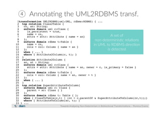 ④ Annota?ng the UML2RDBMS transf. 
1transformation UML2RDBMS(uml:UML, rdbms:RDBMS) { ...! 
2 top relation Class2Table {! 
3 cn, an: String;! 
4 enforce domain uml c:Class {! 
5 is_persistent = true,! 
6 name = cn,! 
7 attrs = attr: Attribute { name = an}! 
A set of 
8 };! 
9 non-­‐determinis?c rela?ons 
enforce domain rdbms t:Table {! 
10 name = cn,! 
in UML to RDBMS direc?on 
11 cols = col: Column { name = an }! 
12 };! 
is detected 
13 when { ... }! 
14 where { Attribute2Column(c, t); }! 
15 }! 
16 relation Attribute2Column {! 
17 an, at : String;! 
18 enforce domain uml c:Class {! 
19 attrs = attr: Attribute { name = an, owner = c, is_primary = false }! 
20 };! 
21 enforce domain rdbms t:Table {! 
22 cols = col: Column { name = an, owner = t }! 
23 };! 
24 when { ... }! 
25 }! 
26 top relation SuperAttributeToColumn{! 
27 enforce domain uml c: Class {! 
28 parent = sc: Class { }! 
29 };! 
30 enforce domain rdbms t: Table { };! 
31 when { ClassToTable(c,t) | (cc = c.parentOf & SuperAttributeToColumn(cc,t));}! 
32 where { AttributeToColumn(sc, t); }! 
33 } ...! 
Towards Analysing Non-Determinism in Bidirectional Transformations – Romina Eramo 
 