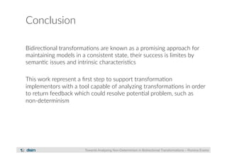 Conclusion 
Bidirec?onal transforma?ons are known as a promising approach for 
maintaining models in a consistent state, their success is limites by 
seman?c issues and intrinsic characteris?cs 
This work represent a first step to support transforma?on 
implementors with a tool capable of analyzing transforma?ons in order 
to return feedback which could resolve poten?al problem, such as 
non-­‐determinism 
Towards Analysing Non-Determinism in Bidirectional Transformations – Romina Eramo 
 