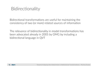 Bidirec?onality 
Bidirec?onal transforma?ons are useful for maintaining the 
consistency of two (or more) related sources of informa?on 
The relevance of bidirec?onality in model transforma?ons has 
been advocated already in 2005 by OMG by including a 
bidirec?onal language in QVT 
Towards Analysing Non-Determinism in Bidirectional Transformations – Romina Eramo 
 
