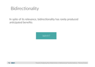 Bidirec?onality 
In spite of its relevance, bidirec?onality has rarely produced 
an?cipated benefits 
WHY? 
Towards Analysing Non-Determinism in Bidirectional Transformations – Romina Eramo 
 
