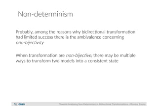 Non-­‐determinism 
Probably, among the reasons why bidirec?onal transforma?on 
had limited success there is the ambivalence concerning 
non-­‐bijec)vity 
When transforma?on are non-­‐bijec)ve, there may be mul?ple 
ways to transform two models into a consistent state 
Towards Analysing Non-Determinism in Bidirectional Transformations – Romina Eramo 
 