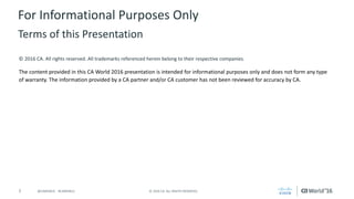 2 ©	2016	CA.	ALL	RIGHTS	RESERVED.@CAWORLD				#CAWORLD
©	2016	CA.	All	rights	reserved.	All	trademarks	referenced	herein	belong	to	their	respective	companies.
The	content	provided	in	this CA	World	2016	presentation	is	intended	for	informational	purposes	only	and	does	not	form	any	type	
of	warranty. The information	provided	by	a	CA	partner	and/or	CA	customer	has	not	been	reviewed	for	accuracy	by	CA.	
For	Informational	Purposes	Only	
Terms	of	this	Presentation
 