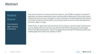 3 ©	2016	CA.	ALL	RIGHTS	RESERVED.@CAWORLD				#CAWORLD
Abstract
How	do	you	transform	an	enterprise	like	Cisco	Systems,	with	70,000+	employees,	hundreds	of	
application	and	system	development	teams	and	thousands	of	applications?	How	do	you	make	a	
company	like	that	more	Lean	and	Agile?	In	order	to	maintain	its	market	leadership	and	continue	
to	innovate	and	attract	the	best	talent,	Cisco	knows	it	needs	to	become	a	learning	organization	
and	better	adapt	to	change.	
Robbie	Rivera,	an	Agile	Coach	and	Practitioner	at	Cisco	Systems	shared	his	Agile	Transformation	
Journey.	Robbie	will	share	how	Cisco	uses	CA	Project	&	Portfolio	Management	and	CA	Agile	
Central	with	Agile	best	practices,	such	as	managing	and	prioritizing	the	enterprise	portfolio	and	
enabling	Agile	teams	with	Scrum,	Kanban	or	SAFe©
.
Robbie	
Rivera
Cisco	Systems
Agile	Coach	&	
Practitioner
 