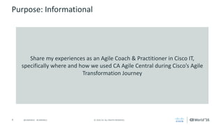 4 ©	2016	CA.	ALL	RIGHTS	RESERVED.@CAWORLD				#CAWORLD
Purpose:	Informational
Share	my	experiences	as	an	Agile	Coach	&	Practitioner	in	Cisco	IT,	
specifically	where	and	how	we	used	CA	Agile	Central	during	Cisco’s	Agile	
Transformation	Journey
 