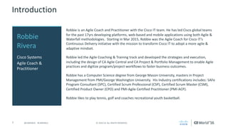 7 ©	2016	CA.	ALL	RIGHTS	RESERVED.@CAWORLD				#CAWORLD
Introduction
Robbie	is	an	Agile	Coach	and	Practitioner	with	the	Cisco	IT	team.	He	has	led	Cisco	global	teams	
for	the	past	17yrs	developing	platforms,	web-based	and	mobile	applications	using	both	Agile	&	
Waterfall	methodologies.		Starting	in	Mar	2015,	Robbie	was	the	Agile	Coach	for	Cisco	IT’s	
Continuous	Delivery	initiative	with	the	mission	to	transform	Cisco	IT	to	adopt	a	more	agile	&	
adaptive	mindset.
Robbie	led	the	Agile	Coaching	&	Training	track	and	developed	the	strategies	and	execution,	
including	the	design	of	CA	Agile	Central	and	CA	Project	&	Portfolio	Management	to	enable	Agile	
practices	and	digitize	program/project	workflows	to	faster	business	outcomes.
Robbie	has	a	Computer	Science	degree	from	George	Mason	University,	masters	in	Project	
Management	from	PMI/George	Washington	University.		His	Industry	certifications	includes:	SAFe	
Program	Consultant	(SPC),	Certified	Scrum	Professional	(CSP),	Certified	Scrum	Master	(CSM),	
Certified	Product	Owner	(CPO)	and	PMI-Agile	Certified	Practitioner	(PMI-ACP).
Robbie	likes	to	play	tennis,	golf	and	coaches	recreational	youth	basketball.
Robbie	
Rivera
Cisco	Systems
Agile	Coach	&	
Practitioner
 