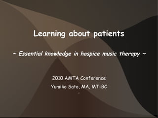 Learning about patients
~ Essential knowledge in hospice music therapy ~
2010 AMTA Conference
Yumiko Sato, MA, MT-BC
l
 