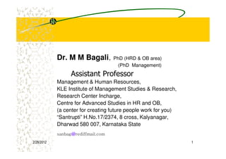 Dr. M M Bagali,         PhD (HRD & OB area)
                                      (PhD Management)
                  Assistant Professor
            Management & Human Resources,
            KLE Institute of Management Studies & Research,
            Research Center Incharge,
            Centre for Advanced Studies in HR and OB,
            (a center for creating future people work for you)
            “Santrupti” H.No.17/2374, 8 cross, Kalyanagar,
            Dharwad 580 007, Karnataka State
                  @
            sanbag@rediffmail.com
2/28/2012                                                        1
 