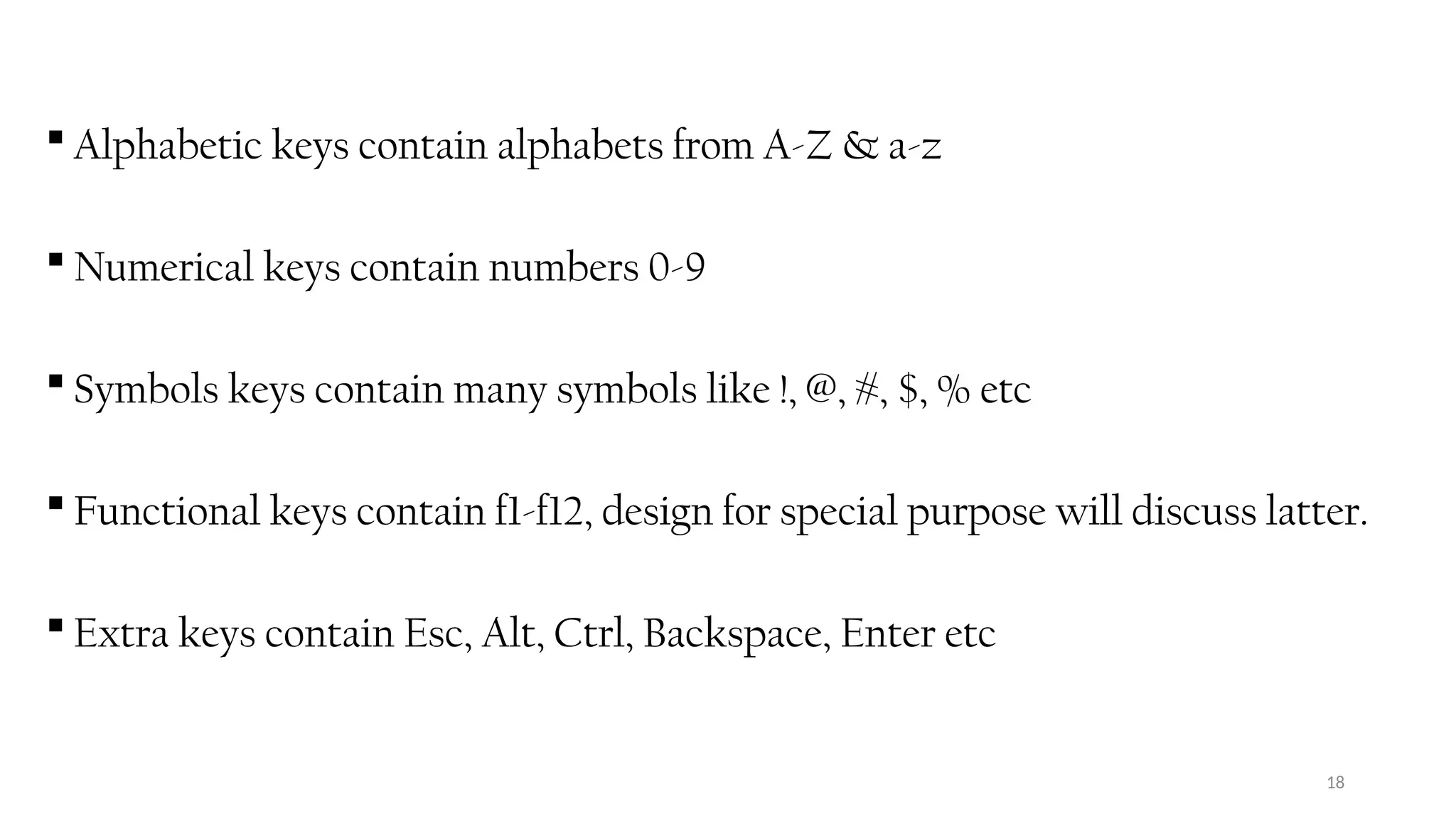 18
 Alphabetic keys contain alphabets from A-Z & a-z
 Numerical keys contain numbers 0-9
 Symbols keys contain many symbols like !, @, #, $, % etc
 Functional keys contain f1-f12, design for special purpose will discuss latter.
 Extra keys contain Esc, Alt, Ctrl, Backspace, Enter etc
 