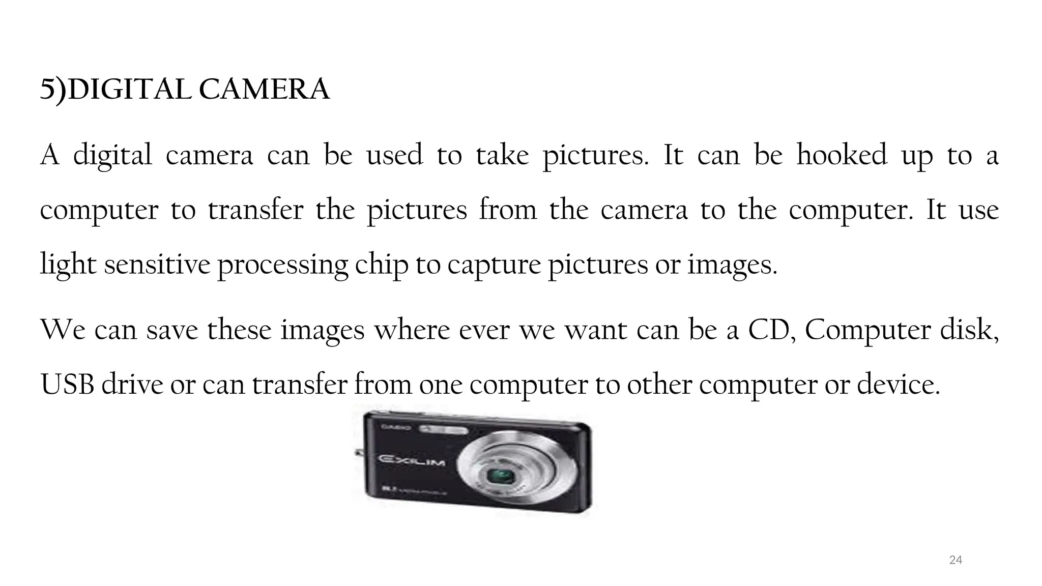24
5)DIGITAL CAMERA
A digital camera can be used to take pictures. It can be hooked up to a
computer to transfer the pictures from the camera to the computer. It use
light sensitive processing chip to capture pictures or images.
We can save these images where ever we want can be a CD, Computer disk,
USB drive or can transfer from one computer to other computer or device.
 